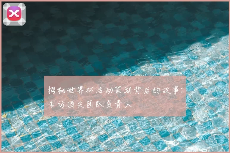 揭秘世界杯活动策划背后的故事:专访顶尖团队负责人