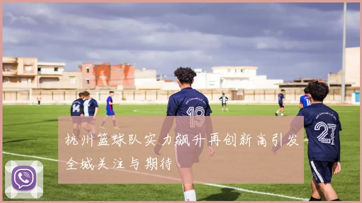 杭州篮球队实力飙升再创新高引发全城关注与期待