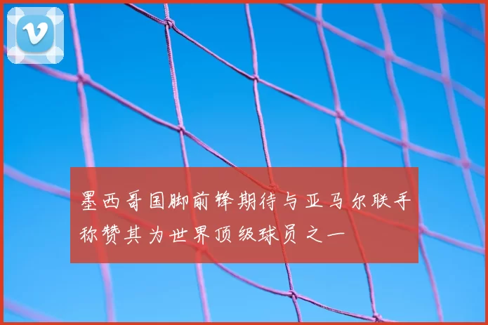 墨西哥国脚前锋期待与亚马尔联手称赞其为世界顶级球员之一
