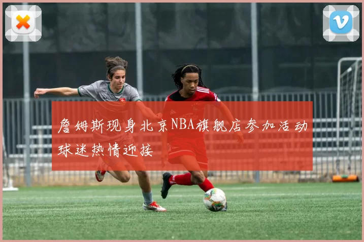 詹姆斯现身北京NBA旗舰店参加活动球迷热情迎接