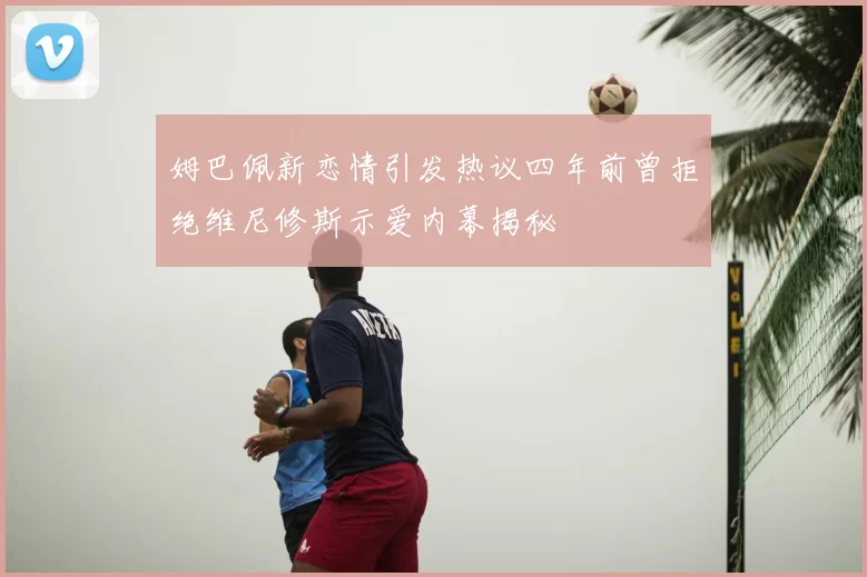 姆巴佩新恋情引发热议四年前曾拒绝维尼修斯示爱内幕揭秘