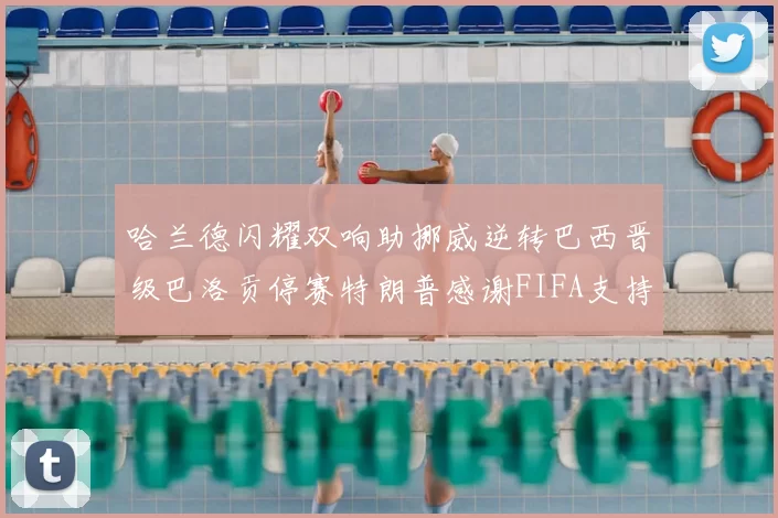 哈兰德闪耀双响助挪威逆转巴西晋级巴洛贡停赛特朗普感谢FIFA支持