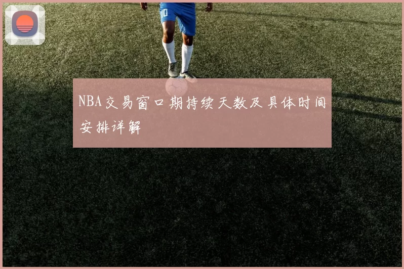 NBA交易窗口期持续天数及具体时间安排详解