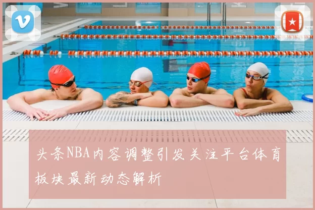头条NBA内容调整引发关注平台体育板块最新动态解析