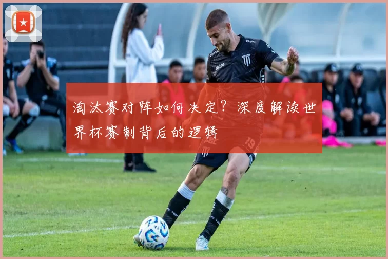 淘汰赛对阵如何决定？深度解读世界杯赛制背后的逻辑