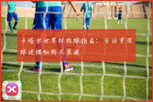 卡塔尔世界杯购球指南：专访资深球迷揭秘购买渠道