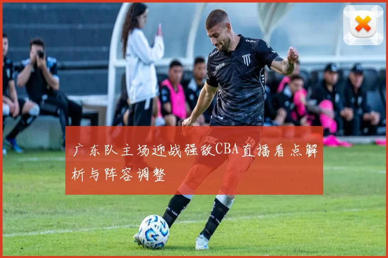广东队主场迎战强敌CBA直播看点解析与阵容调整