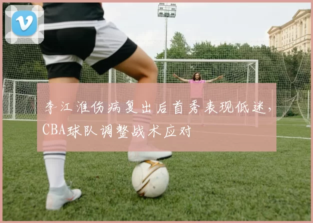 李江淮伤病复出后首秀表现低迷,CBA球队调整战术应对