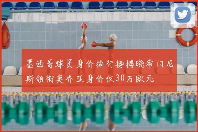 墨西哥球员身价排行榜揭晓希门尼斯领衔奥乔亚身价仅30万欧元