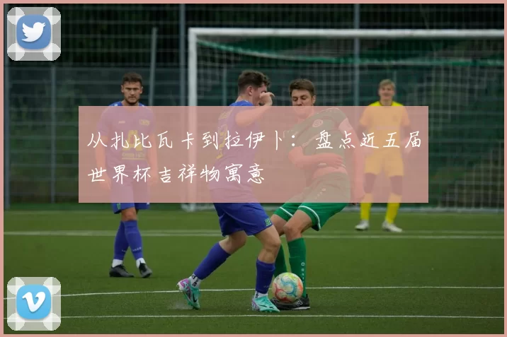 从扎比瓦卡到拉伊卜:盘点近五届世界杯吉祥物寓意