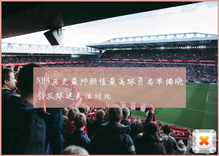 NBA历史最帅颜值最高球员名单揭晓引发球迷关注讨论