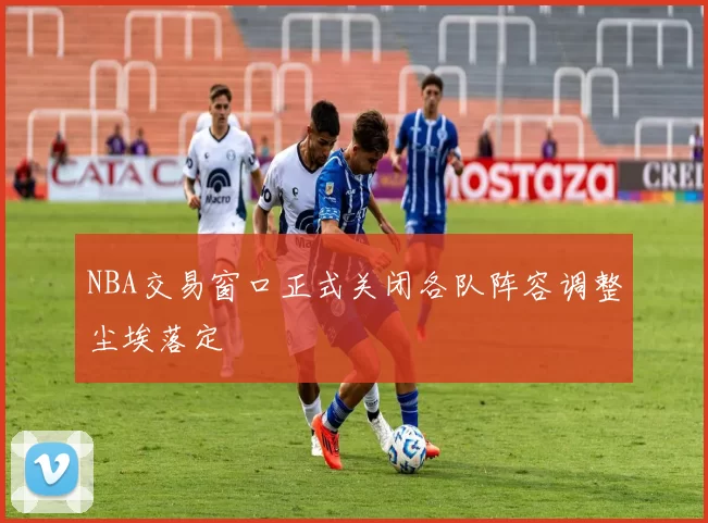 NBA交易窗口正式关闭各队阵容调整尘埃落定
