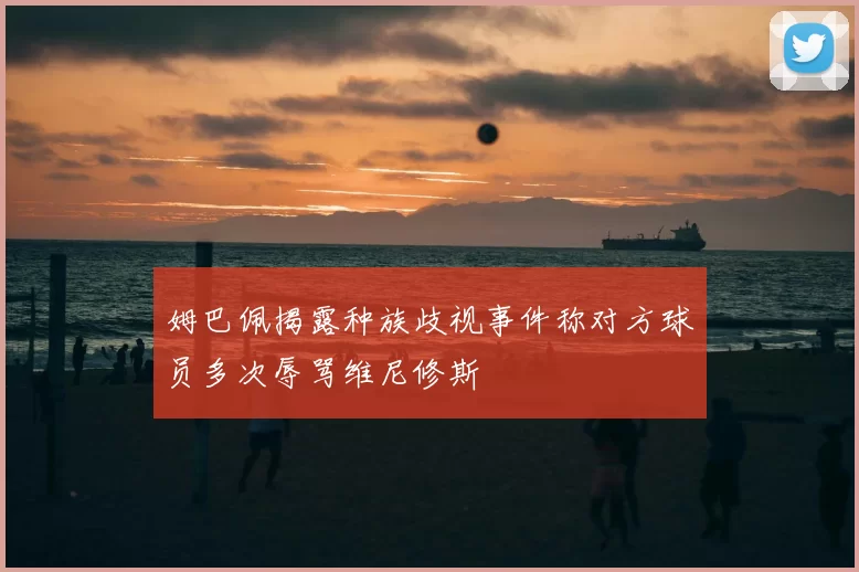 姆巴佩揭露种族歧视事件称对方球员多次辱骂维尼修斯