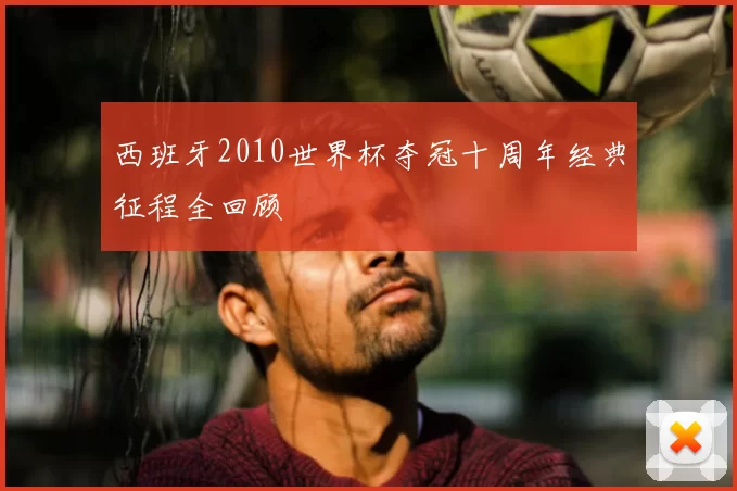 西班牙2010世界杯夺冠十周年经典征程全回顾
