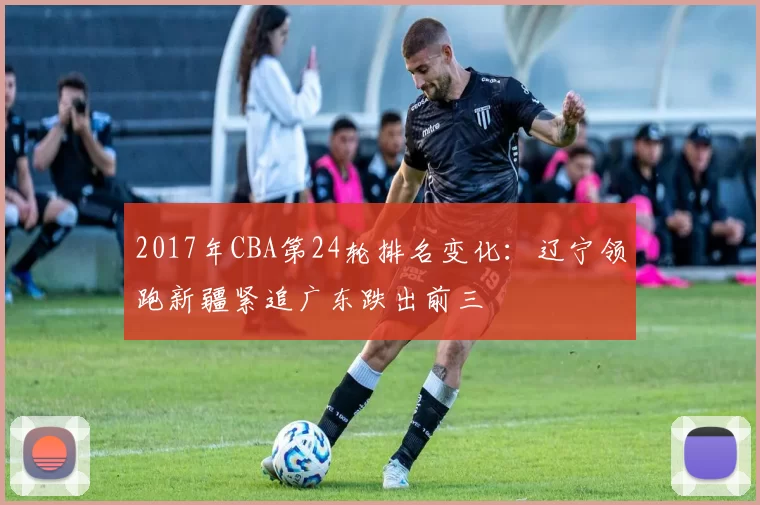 2017年CBA第24轮排名变化：辽宁领跑新疆紧追广东跌出前三