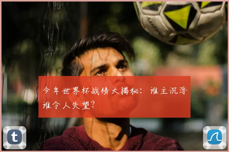 今年世界杯战绩大揭秘:谁主沉浮谁令人失望?