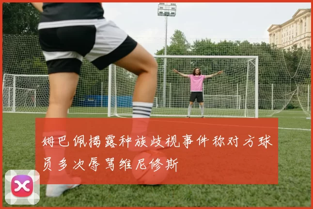 姆巴佩揭露种族歧视事件称对方球员多次辱骂维尼修斯