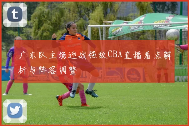 广东队主场迎战强敌CBA直播看点解析与阵容调整
