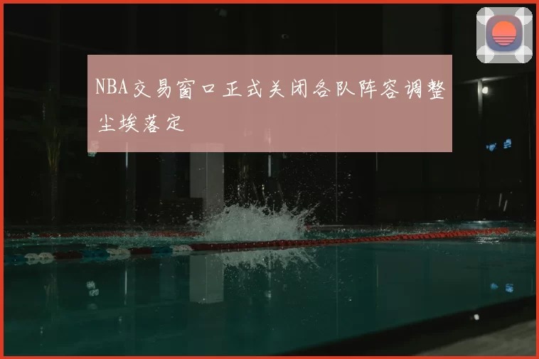 NBA交易窗口正式关闭各队阵容调整尘埃落定