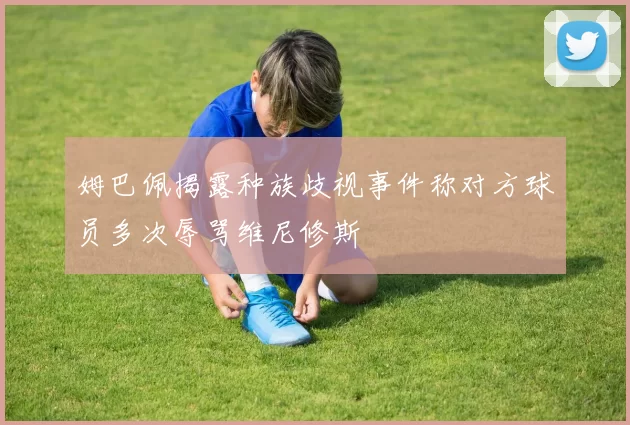 姆巴佩揭露种族歧视事件称对方球员多次辱骂维尼修斯