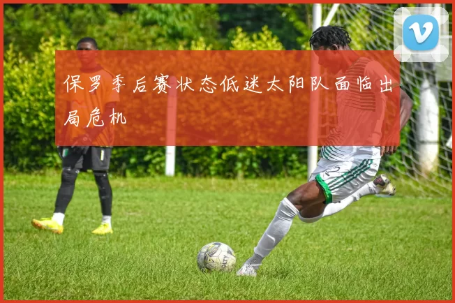 保罗季后赛状态低迷太阳队面临出局危机