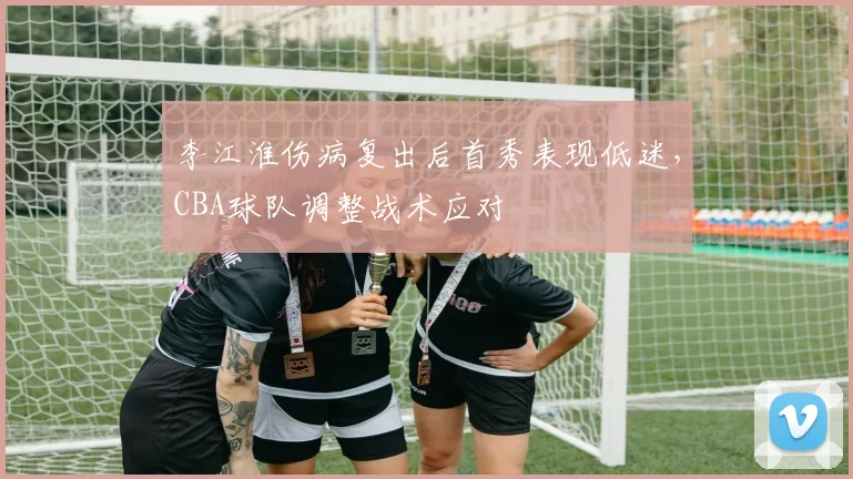 李江淮伤病复出后首秀表现低迷,CBA球队调整战术应对