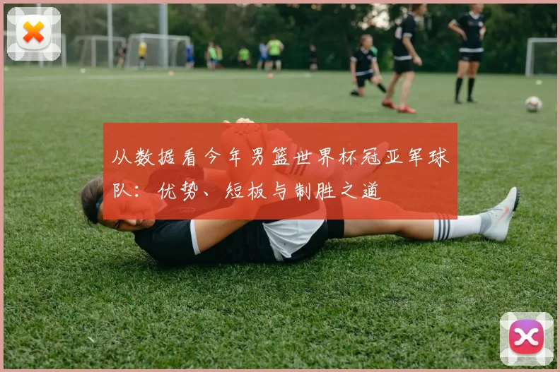 从数据看今年男篮世界杯冠亚军球队:优势、短板与制胜之道