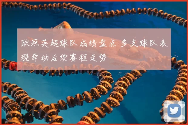 欧冠英超球队成绩盘点 多支球队表现牵动后续赛程走势