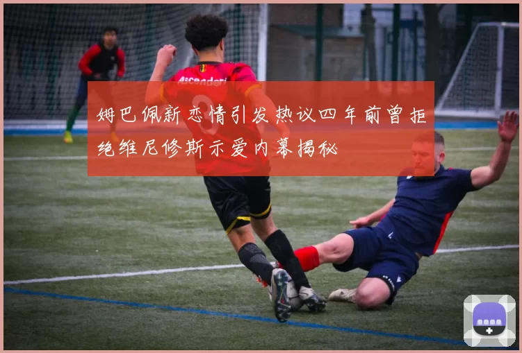 姆巴佩新恋情引发热议四年前曾拒绝维尼修斯示爱内幕揭秘