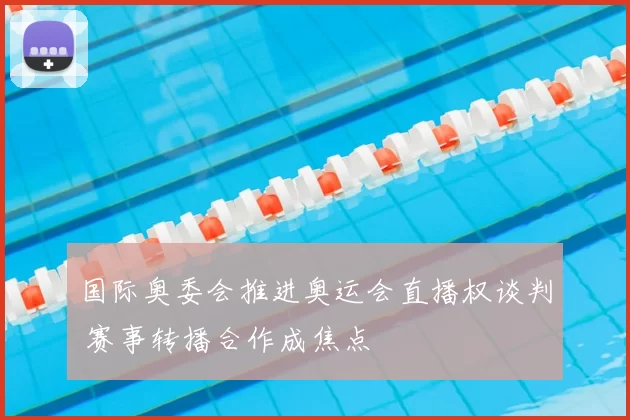 国际奥委会推进奥运会直播权谈判 赛事转播合作成焦点