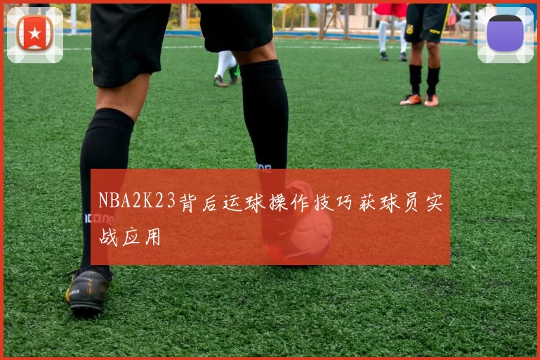 NBA2K23背后运球操作技巧获球员实战应用