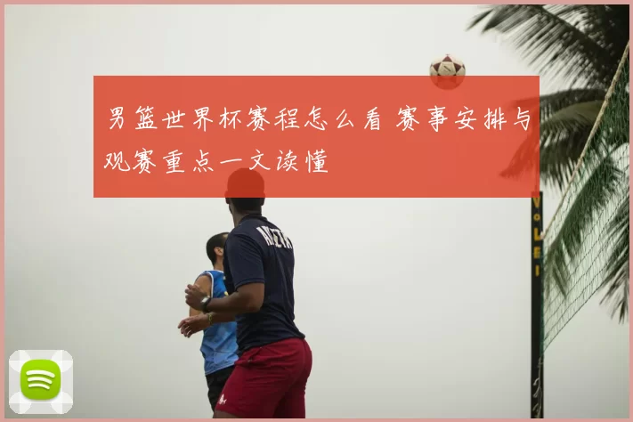 男篮世界杯赛程怎么看 赛事安排与观赛重点一文读懂