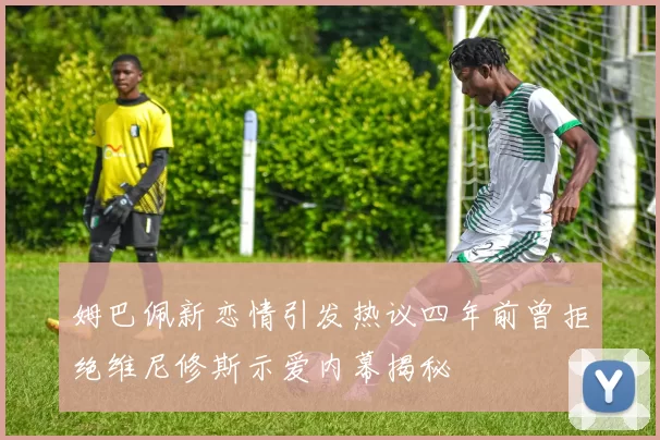 姆巴佩新恋情引发热议四年前曾拒绝维尼修斯示爱内幕揭秘