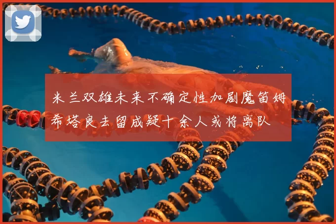米兰双雄未来不确定性加剧魔笛姆希塔良去留成疑十余人或将离队