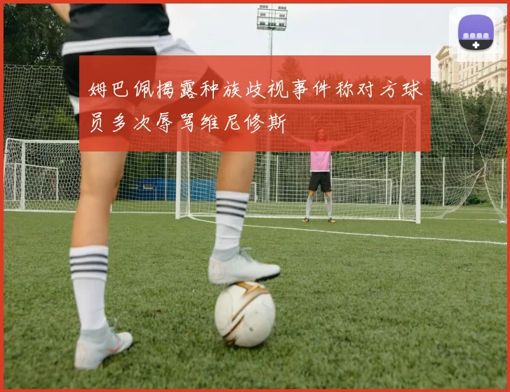 姆巴佩揭露种族歧视事件称对方球员多次辱骂维尼修斯
