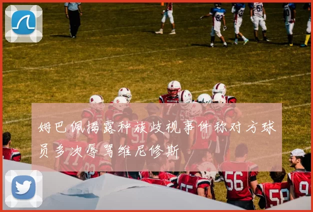 姆巴佩揭露种族歧视事件称对方球员多次辱骂维尼修斯