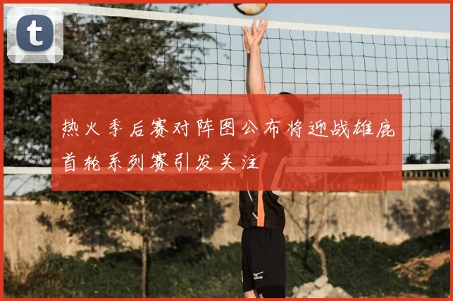 热火季后赛对阵图公布将迎战雄鹿首轮系列赛引发关注