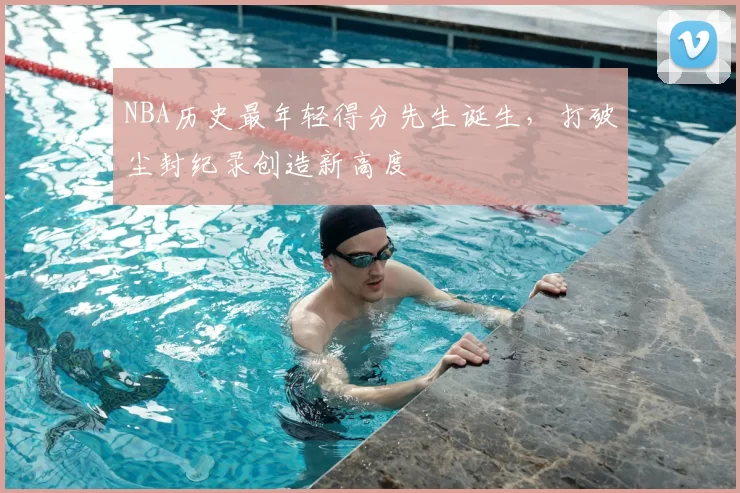 NBA历史最年轻得分先生诞生，打破尘封纪录创造新高度