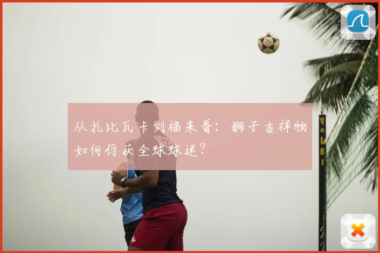 从扎比瓦卡到福来哥：狮子吉祥物如何俘获全球球迷？