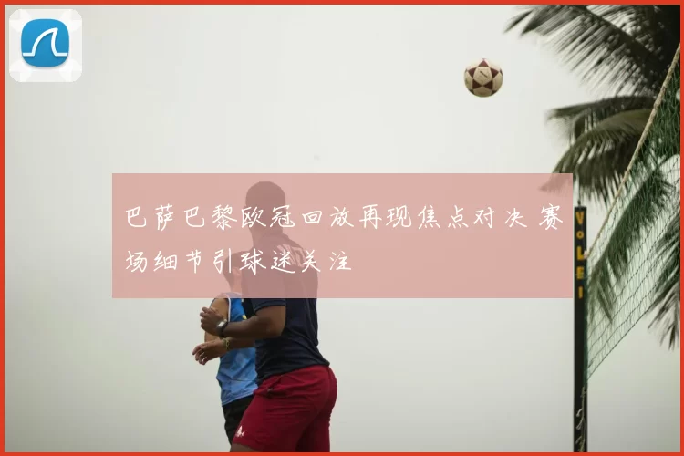 巴萨巴黎欧冠回放再现焦点对决 赛场细节引球迷关注