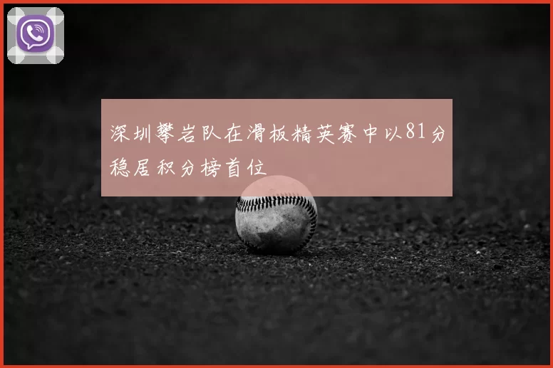 深圳攀岩队在滑板精英赛中以81分稳居积分榜首位