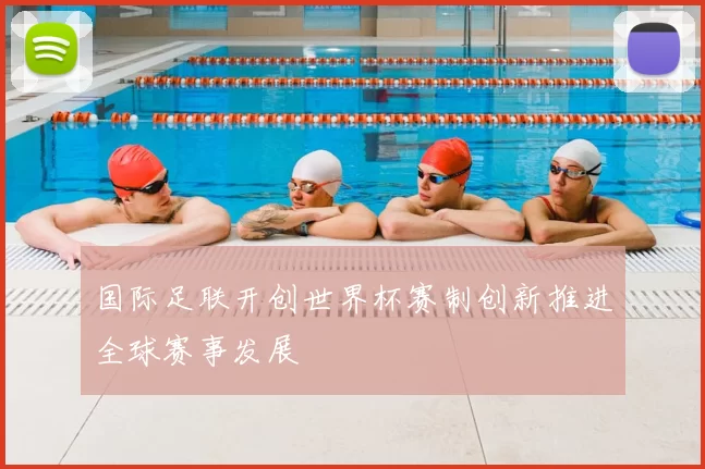 国际足联开创世界杯赛制创新推进全球赛事发展