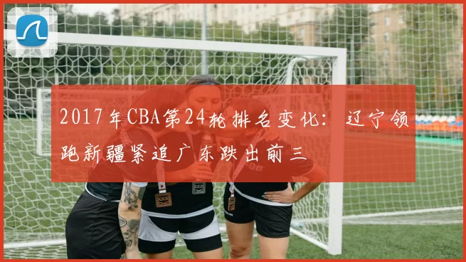 2017年CBA第24轮排名变化：辽宁领跑新疆紧追广东跌出前三