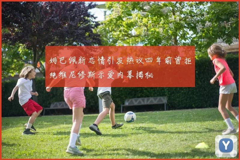 姆巴佩新恋情引发热议四年前曾拒绝维尼修斯示爱内幕揭秘