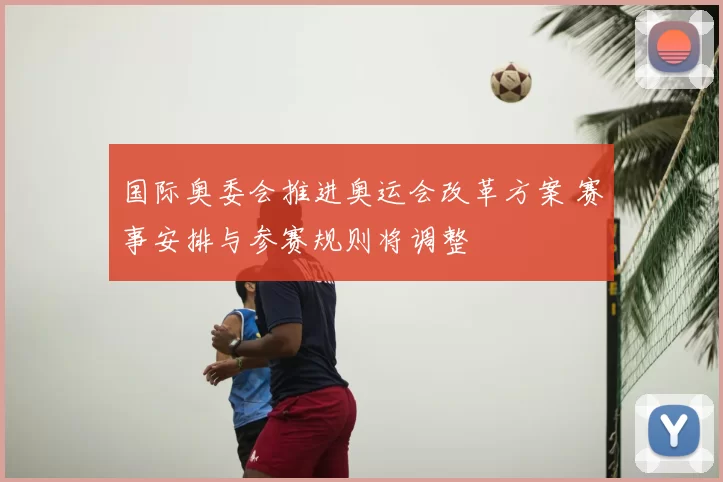 国际奥委会推进奥运会改革方案 赛事安排与参赛规则将调整