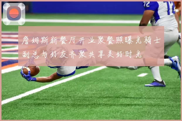 詹姆斯新餐厅开业聚餐照曝光骑士副总与好友齐聚共享美好时光