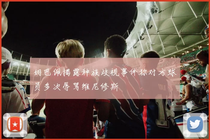 姆巴佩揭露种族歧视事件称对方球员多次辱骂维尼修斯