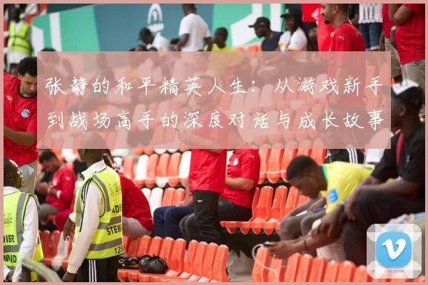 张静的和平精英人生：从游戏新手到战场高手的深度对话与成长故事