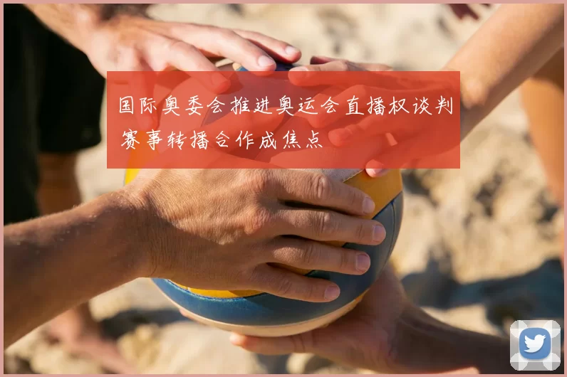 国际奥委会推进奥运会直播权谈判 赛事转播合作成焦点