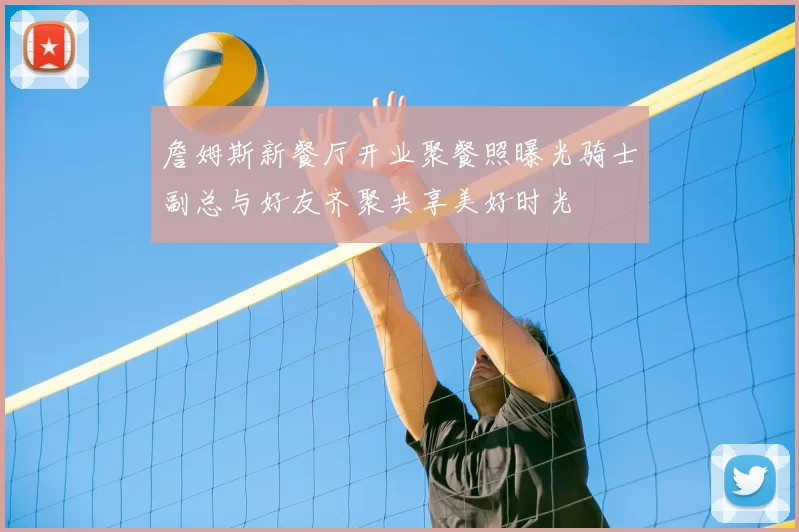 詹姆斯新餐厅开业聚餐照曝光骑士副总与好友齐聚共享美好时光
